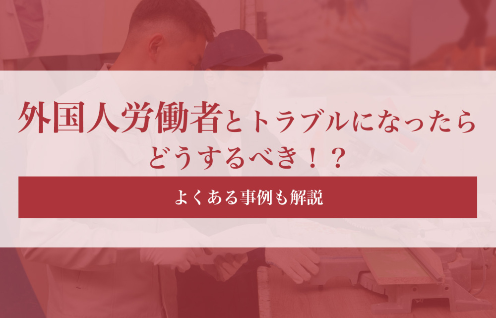 外国人労働者とトラブルになったらどうするべき！？よくある事例も解説